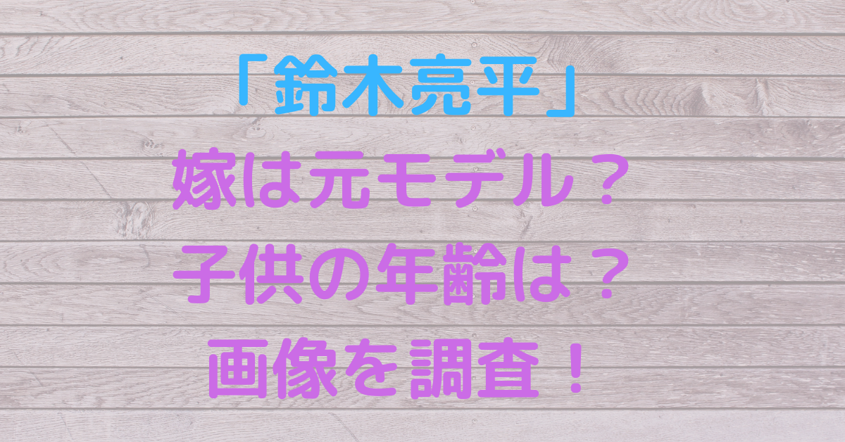 鈴木亮平が結婚した嫁は元モデル？子供の年齢は？馴れ初めや画像を調査 