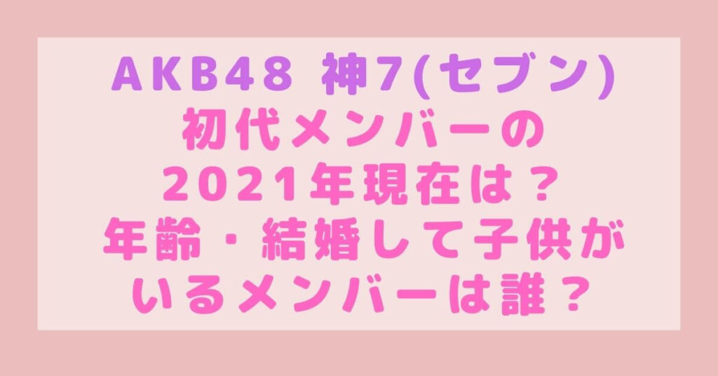 AKB48神7セブン初代メンバーの2021年現在は?年齢・結婚して子供がいるメンバーは誰?|rimablog