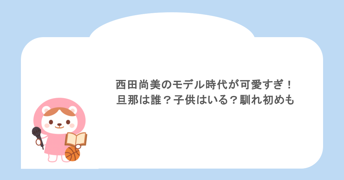 西田尚美のモデル時代が可愛すぎ!旦那は誰?子供はいる?馴れ初めも